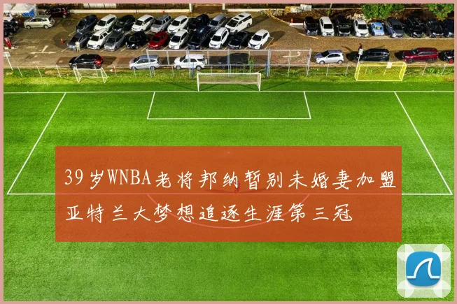 39岁WNBA老将邦纳暂别未婚妻加盟亚特兰大梦想追逐生涯第三冠