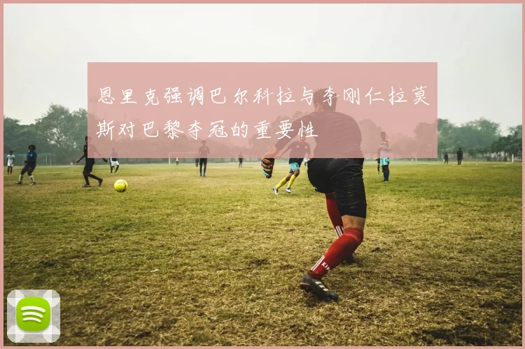恩里克强调巴尔科拉与李刚仁拉莫斯对巴黎夺冠的重要性