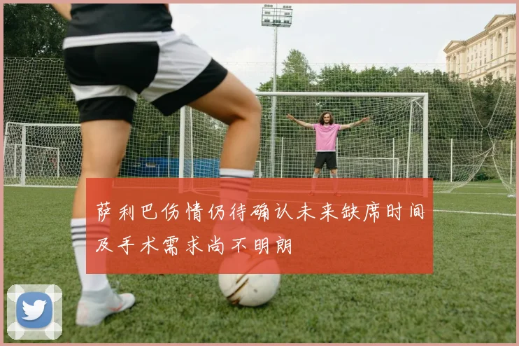 萨利巴伤情仍待确认未来缺席时间及手术需求尚不明朗