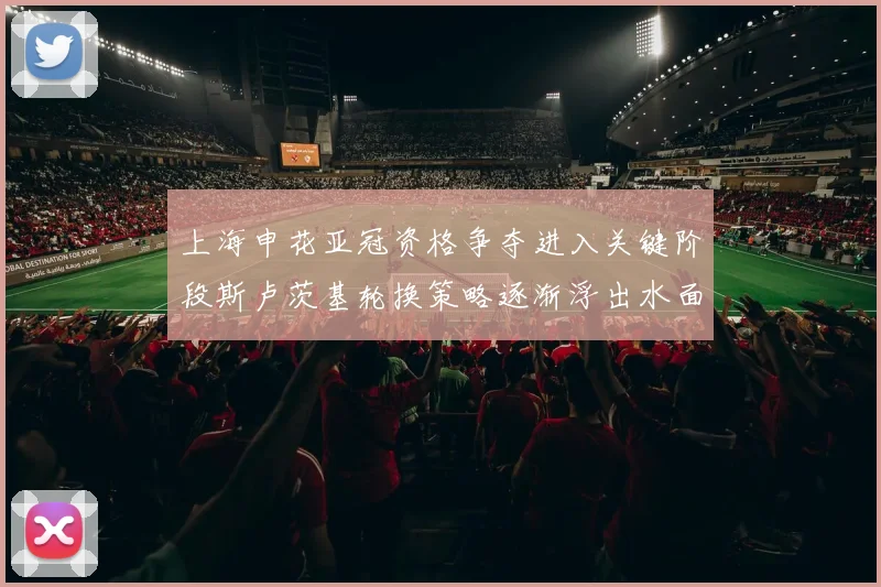 上海申花亚冠资格争夺进入关键阶段斯卢茨基轮换策略逐渐浮出水面