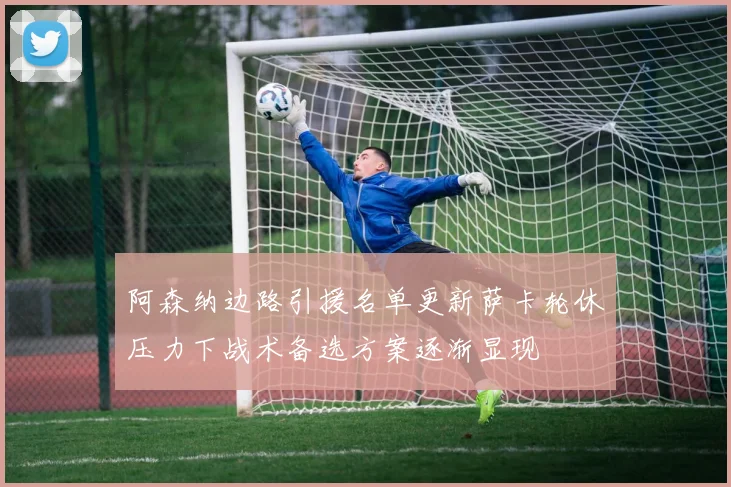 阿森纳边路引援名单更新萨卡轮休压力下战术备选方案逐渐显现