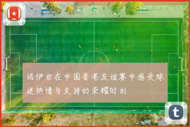 诺伊尔在中国香港友谊赛中感受球迷热情与支持的荣耀时刻