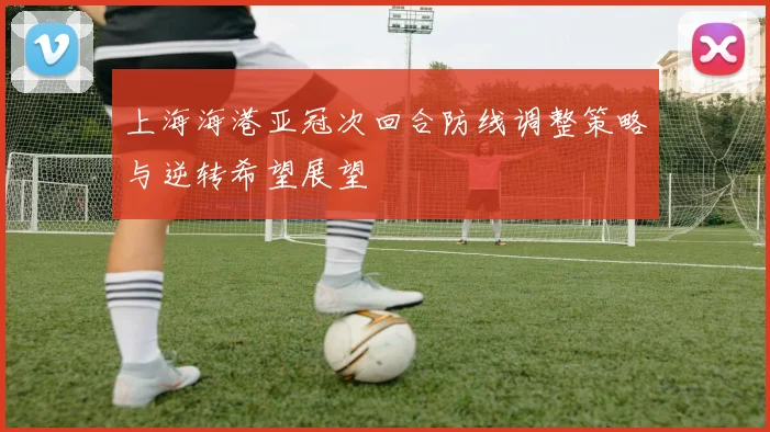 上海海港亚冠次回合防线调整策略与逆转希望展望