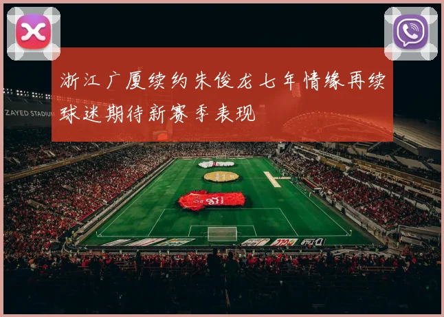 浙江广厦续约朱俊龙七年情缘再续球迷期待新赛季表现