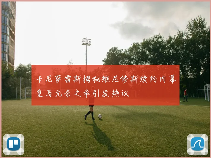 卡尼萨雷斯揭秘维尼修斯续约内幕皇马无奈之举引发热议