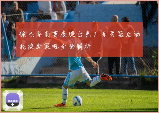 徐杰季前赛表现出色广东男篮后场轮换新策略全面解析
