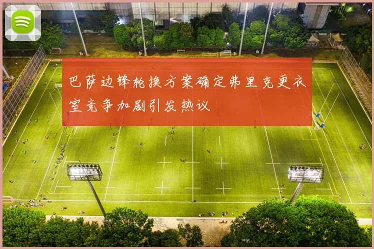 巴萨边锋轮换方案确定弗里克更衣室竞争加剧引发热议